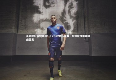 【亚博体育app】曼城欧冠首尝败绩！0-2不敌勒沃库森，瓜帅轮换策略酿成苦果