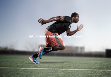 亚博体育官网|观察，U23亚洲杯名单主推功能型，锋线八人竞争惨烈