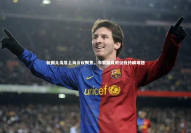 【亚博娱乐】新国足高层上海会议聚焦，李霄鹏执教征程待解难题