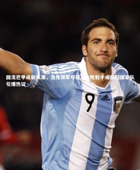 亚博娱乐_回流巴甲成新风潮，浩克领军夺冠，金靴射手或回归国家队引爆热议