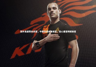 亚博娱乐_张外龙盛赞向余望，中国足球未来瑰宝，信心重塑铸就新星