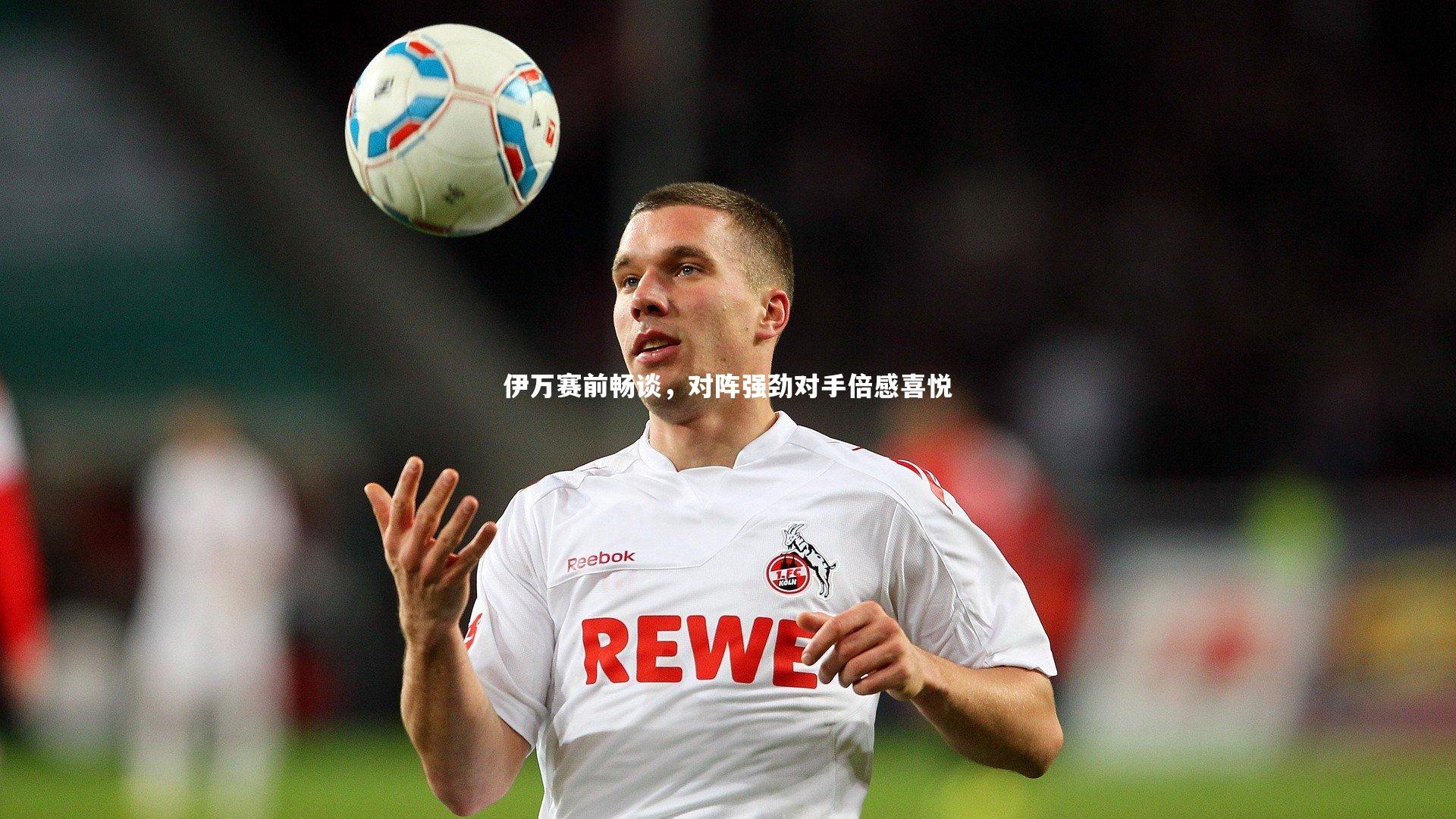 伊万赛前畅谈，对阵强劲对手倍感喜悦
