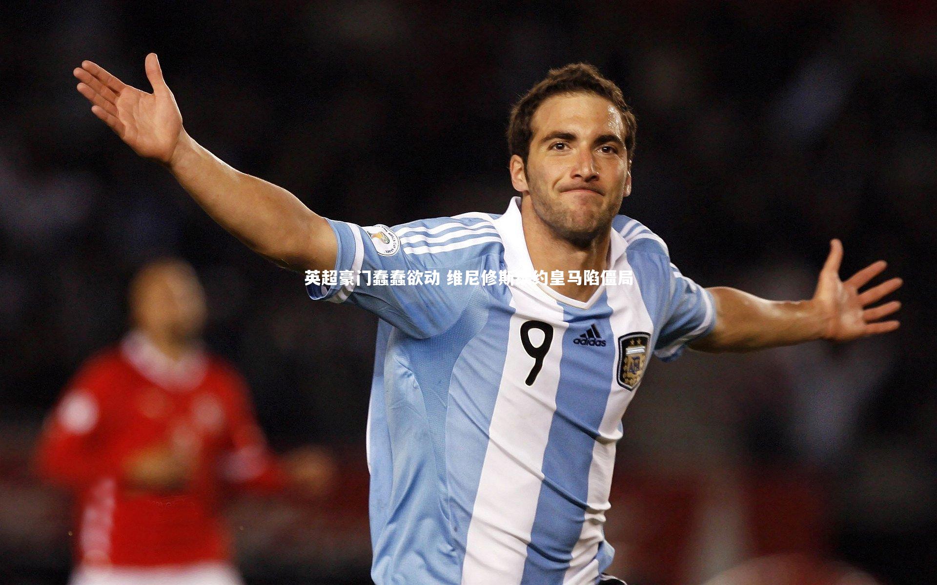 英超豪门蠢蠢欲动 维尼修斯续约皇马陷僵局